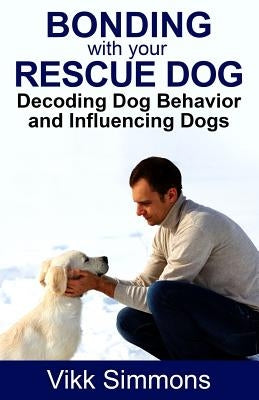 Bonding with Your Rescue Dog: Decoding Dog Behavior and Influencing Dogs by Simmons, Vikk
