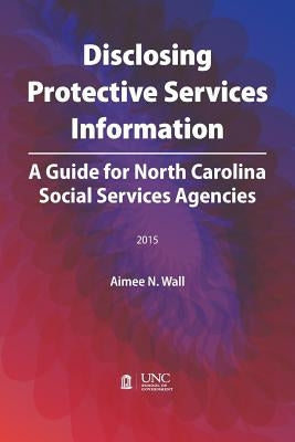 Disclosing Protective Services Information: A Guide for North Carolina Social Services Agencies by Wall, Aimee N.