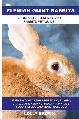 Flemish Giant Rabbits: Flemish Giant Rabbit Breeding, Buying, Care, Cost, Keeping, Health, Supplies, Food, Rescue and More Included! A Comple by Brown, Lolly