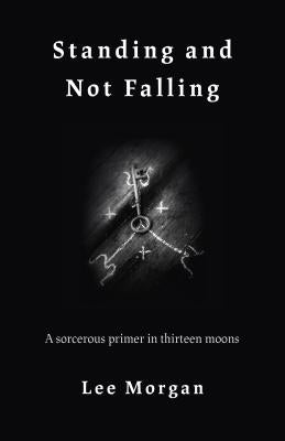 Standing and Not Falling: A Sorcerous Primer in Thirteen Moons by Morgan, Lee