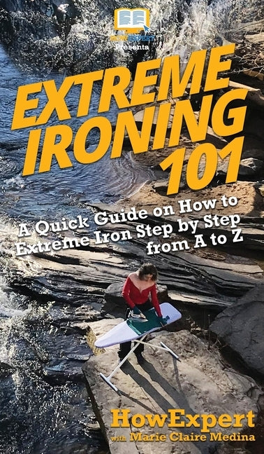 Extreme Ironing 101: A Quick Guide on How to Extreme Iron Step by Step from A to Z by Howexpert