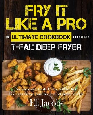 Fry It Like A Pro The Ultimate Cookbook for Your T-fal Deep Fryer: An Independent Guide to the Absolute Best 103 Fryer Recipes You Have to Cook Before Paperback Rascal Face Press