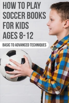 How To Play Soccer Books For Kids Ages 8-12 Basic To Advanced Techniques: Soccer Books Paperback Independently Published