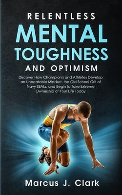 Relentless Mental Toughness and Optimism: Discover How Champion's and Athletes Develop an Unbeatable Mindset, the Old School Grit of Navy SEALs, and B by Clark, Marcus J.