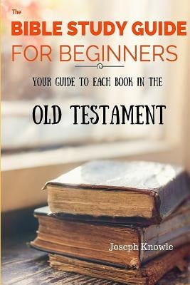 The Bible Study Guide For Beginners: Your Guide To Each Book In The Old Testament by Knowle, Joseph