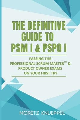 The Definitive Guide to PSM I and PSPO I: Passing the Professional Scrum(TM) Master and Product Owner Exams on Your First Try. by Knueppel, Moritz