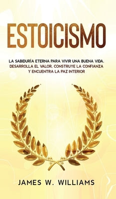 Estoicismo: La sabiduría eterna para vivir una buena vida - Desarrolla el valor, construye la confianza y encuentra la paz interio by W. Williams, James