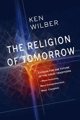 The Religion of Tomorrow: A Vision for the Future of the Great Traditions - More Inclusive, More Comprehensive, More Complete by Wilber, Ken