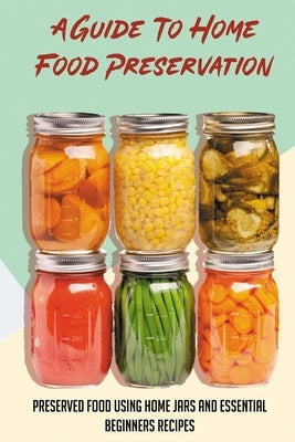 A Guide To Home Food Preservation: Preserved Food Using Home Jars And Essential Beginners Recipes: Canning And Preserving Food Cookbook Paperback Independently Published
