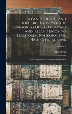 A Genealogical And Heraldic History Of The Commoners Of Great Britain And Ireland Enjoying Territorial Possessions Or High Official Rank: But Uninvest by Burke, John