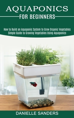 Aquaponics for Beginners: How to Build an Aquaponic System to Grow Organic Vegetables (Simple Guide to Growing Vegetables Using Aquaponics) by Sanders, Danielle