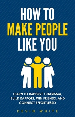 How to Make People Like You: Learn to Improve Charisma, Build Rapport, Win Friends, and Connect Effortlessly by White, Devin