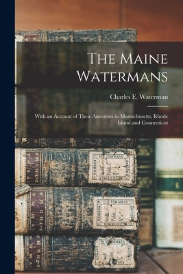 The Maine Watermans: With an Account of Their Ancestors in Massachusetts, Rhode Island and Connecticut by Waterman, Charles E. (Charles Elmer)