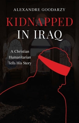 Kidnapped in Iraq: A Christian Humanitarian Tells His Story by Goodarzy, Alexandre