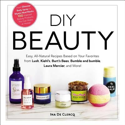 DIY Beauty: Easy, All-Natural Recipes Based on Your Favorites from Lush, Kiehl's, Burt's Bees, Bumble and Bumble, Laura Mercier, a by de Clercq, Ina