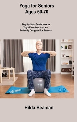 Yoga for Seniors Ages 50-70: Step by Step Guidebook to Yoga Exercises that are Perfectly Designed for Seniors by Beaman, Hilda