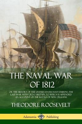 The Naval War of 1812: or the History of the United States Navy during the Last War with Great Britain, to Which Is Appended an Account of th by Roosevelt, Theodore