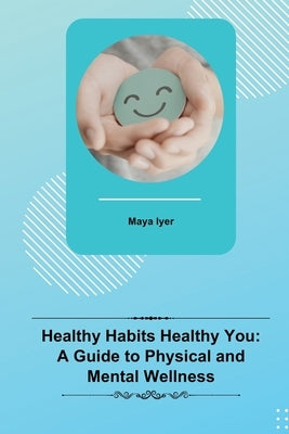 Healthy Habits Healthy You: A Guide to Physical and Mental Wellness by Iyer, Maya