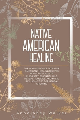 Native American Healing: The Ultimate Guide to Native Americans Healing Recipes for Your Domestic Chemistry: Essential Oils, Herbal Remedies, a by Walker, Anne Abey