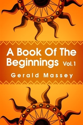 A Book of the Beginnings Volume 1: Concerning an attempt to recover and reconstitute the lost origines of the myths and mysteries, types and symbols, by Massey, Gerald