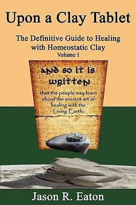 Upon a Clay Tablet, the Definitive Guide to Healing with Homeostatic Clay, Volume I by Eaton, Jason R.