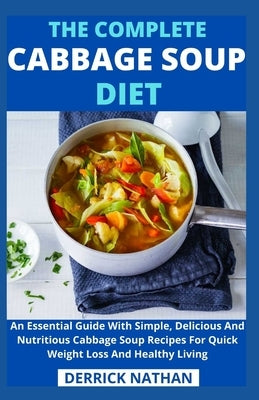 The Complete Cabbage Soup Diet: An Essential Guide With Simple, Delicious And Nutritious Cabbage Soup Recipes For Quick Weight Loss And Healthy Living by Derrick Nathan