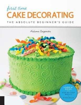 First Time Cake Decorating: The Absolute Beginner's Guide - Learn by Doing * Step-By-Step Basics + Projects Quarry Books