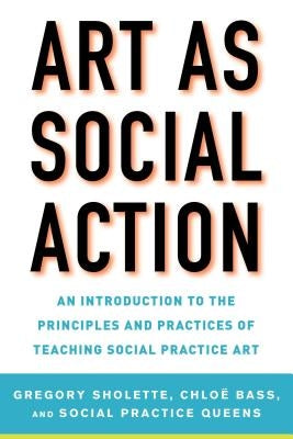 Art as Social Action: An Introduction to the Principles and Practices of Teaching Social Practice Art by Sholette, Gregory