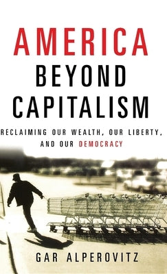 America Beyond Capitalism: Reclaiming Our Wealth, Our Liberty, and Our Democracy by Alperovitz, Gar