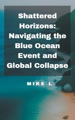 Shattered Horizons: Navigating the Blue Ocean Event and Global Collapse by L, Mike