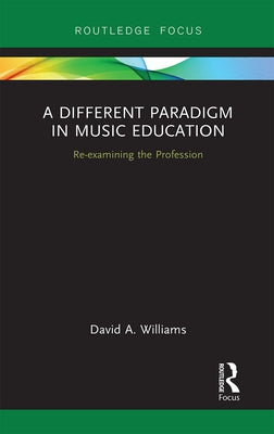 A Different Paradigm in Music Education: Re-Examining the Profession by Williams, David A.