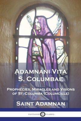 Adamnani Vita S. Columbae: Prophecies, Miracles and Visions of St. Columba (Columcille) First Abbot of Iona, AD. 563-597 by Adamnan, Saint