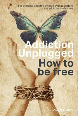 Addiction Unplugged: How To Be Free: For all those affected by their own addictions or the addictions of others by Flaherty, John