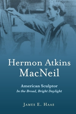 Hermon Atkins MacNeil: American Sculptor in the Broad, Bright Daylight by Haas, James E.