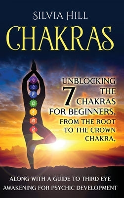 Chakras: Unblocking the 7 Chakras for Beginners, from the Root to the Crown Chakra, along with a Guide to Third Eye Awakening f by Hill, Silvia