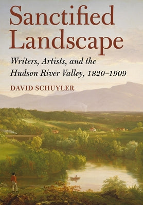 Sanctified Landscape: Writers, Artists, and the Hudson River Valley, 1820 1909 by Schuyler, David