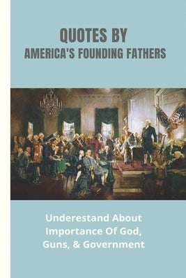 Quotes By America's Founding Fathers: Underestand About Importance Of God, Guns, & Government: Fascinating Quotes About Peace From America'S Founding Paperback Independently Published