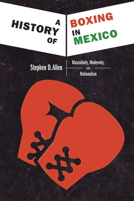 A History of Boxing in Mexico: Masculinity, Modernity, and Nationalism by Allen, Stephen D.