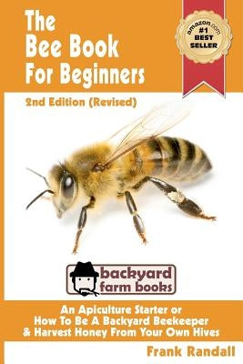 The Bee Book For Beginners 2nd Edition (Revised) An Apiculture Starter or How To Be A Backyard Beekeeper And Harvest Honey From Your Own Bee Hives by Randall, Frank