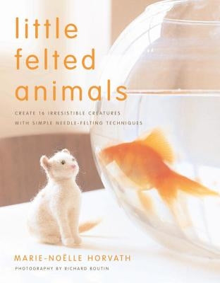 Little Felted Animals: Create 16 Irresistible Creatures with Simple Needle-Felting Techniques by Horvath, Marie-Noelle