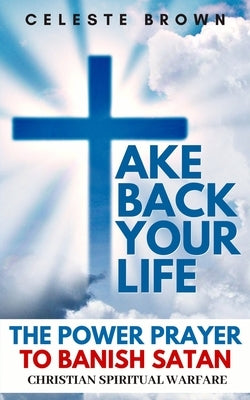 Take Back Your Life: The Power Prayer to Banish Satan (Christian Spiritual Warfare Books / Powerful Armor Against Demons) by Brown, Celeste
