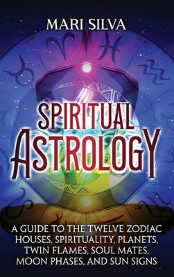 Spiritual Astrology: A Guide to the Twelve Zodiac Houses, Spirituality, Planets, Twin Flames, Soul Mates, Moon Phases, and Sun Signs by Silva, Mari