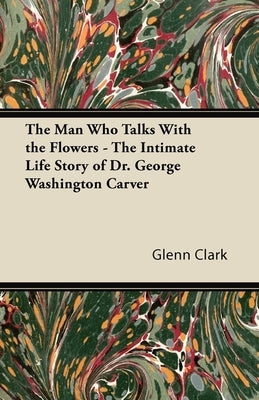 The Man Who Talks With the Flowers - The Intimate Life Story of Dr. George Washington Carver by Clark, Glenn