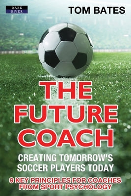 The Future Coach - Creating Tomorrow's Soccer Players Today: 9 Key Principles for Coaches from Sport Psychology Paperback Dark River