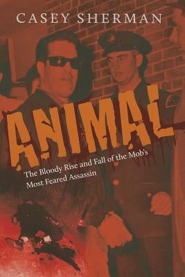 Animal: The Bloody Rise and Fall of the Mob's Most Feared Assassin by Sherman, Casey