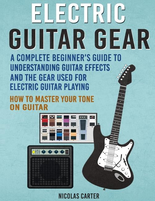 Electric Guitar Gear: A Complete Beginner's Guide To Understanding Guitar Effects And The Gear Used For Electric Guitar Playing & How To Mas by Carter, Nicolas