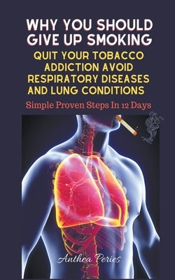 Why You Should Give Up Smoking: Quit Your Tobacco Addiction Avoid Respiratory Diseases And Lung Conditions Simple Proven Steps In 12 Days by Peries, Anthea