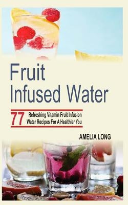 Fruit Infused Water: 77 Refreshing Vitamin Fruit Infusion Water Recipes For A Healthier You by Long, Amelia