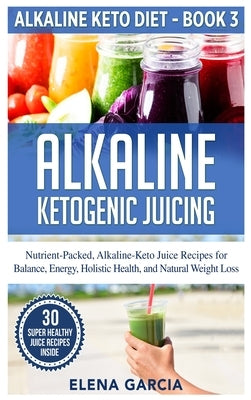 Alkaline Ketogenic Juicing: Nutrient-Packed, Alkaline-Keto Juice Recipes for Balance, Energy, Holistic Health, and Natural Weight Loss by Garcia, Elena