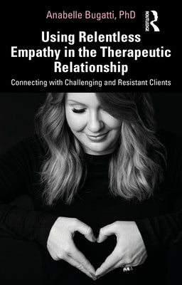 Using Relentless Empathy in the Therapeutic Relationship: Connecting with Challenging and Resistant Clients by Bugatti, Anabelle